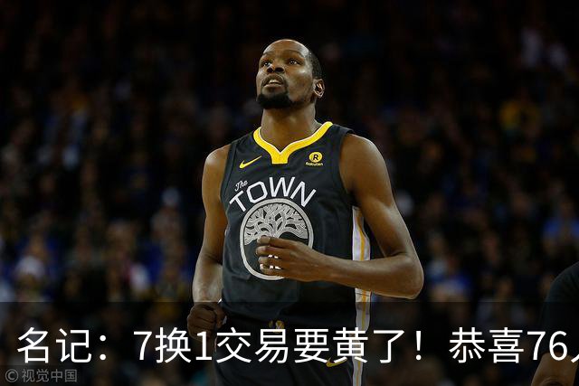 名记：7换1交易要黄了！恭喜76人：少了一个争冠劲敌